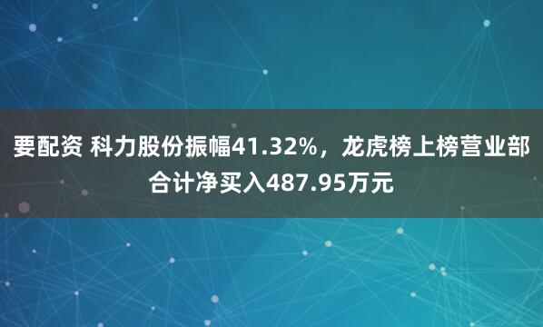 要配资 科力股份振幅41.32%,龙虎榜上榜营业部合计净买入487.95万元