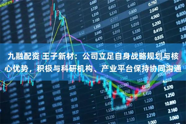 九融配资 王子新材:公司立足自身战略规划与核心优势,积极与科研机构、产业平台保持协同沟通