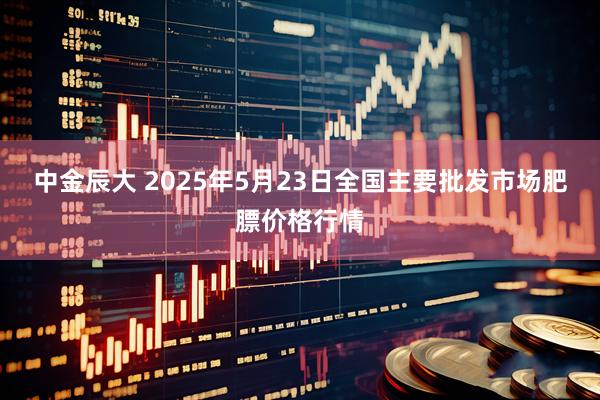 中金辰大 2025年5月23日全国主要批发市场肥膘价格行情