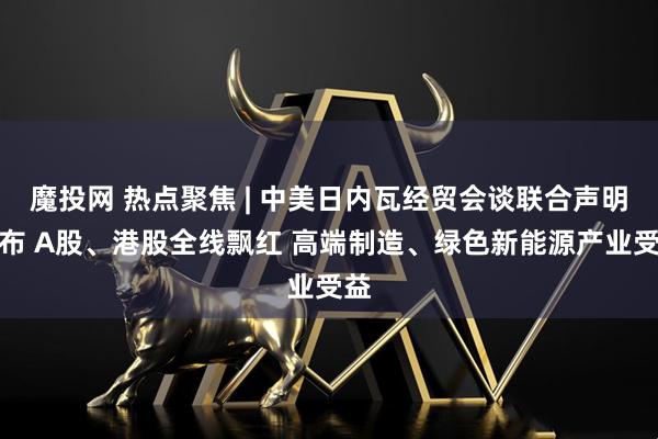 魔投网 热点聚焦 | 中美日内瓦经贸会谈联合声明发布 A股、港股全线飘红 高端制造、绿色新能源产业受益