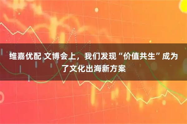 维嘉优配 文博会上，我们发现“价值共生”成为了文化出海新方案