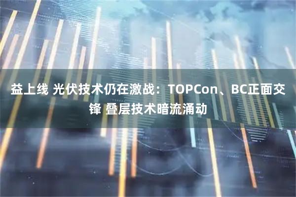 益上线 光伏技术仍在激战：TOPCon、BC正面交锋 叠层技术暗流涌动