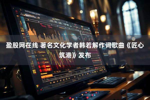 盈股网在线 著名文化学者韩若解作词歌曲《匠心筑港》发布
