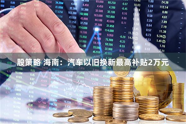 股策略 海南：汽车以旧换新最高补贴2万元