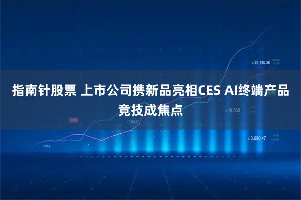 指南针股票 上市公司携新品亮相CES AI终端产品竞技成焦点
