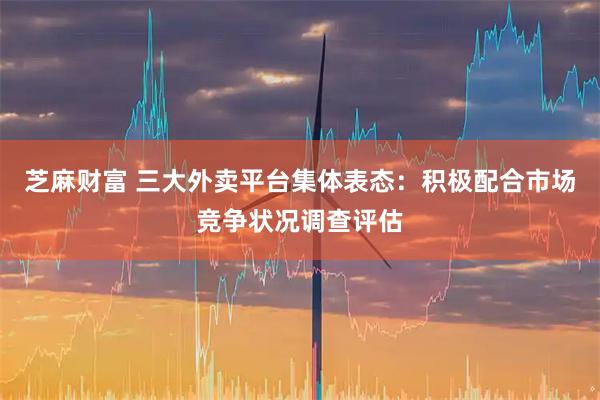 芝麻财富 三大外卖平台集体表态：积极配合市场竞争状况调查评估