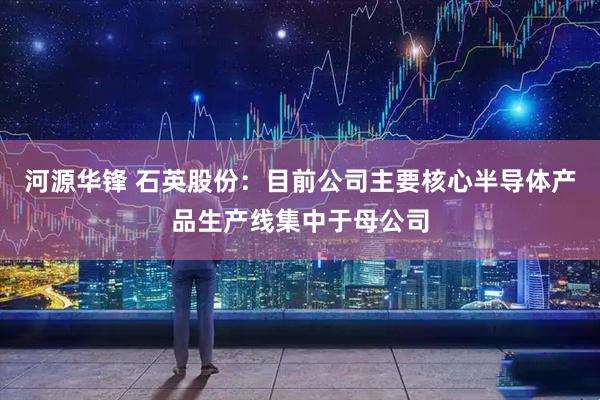 河源华锋 石英股份：目前公司主要核心半导体产品生产线集中于母公司