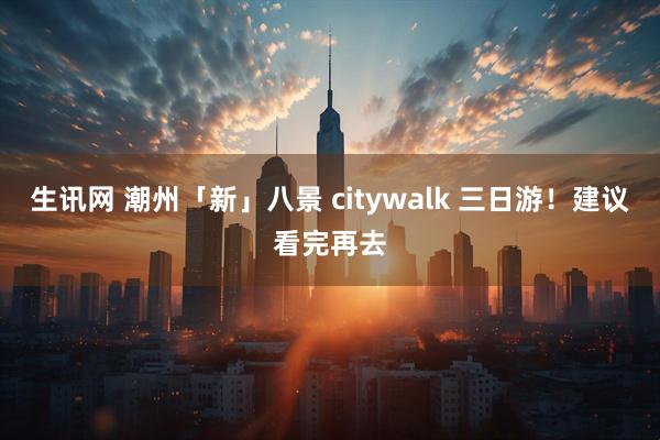 生讯网 潮州「新」八景 citywalk 三日游!建议看完再去