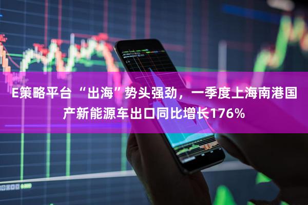 E策略平台 “出海”势头强劲，一季度上海南港国产新能源车出口同比增长176%