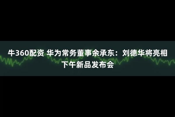 牛360配资 华为常务董事余承东:刘德华将亮相下午新品发布会